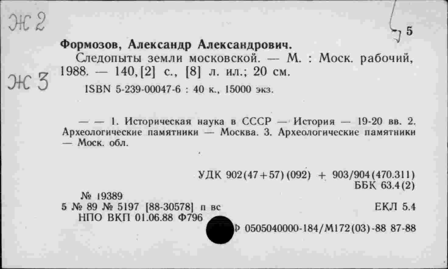 ﻿М Формозов, Александр Александрович.
Следопыты земли московской. — М. : Моск, рабочий, 1988. — 140, [2] с., [8] л. ил.; 20 см.
ISBN 5-239-00047-6 : 40 к., 15000 экз.
— — 1. Историческая наука в СССР — История — 19-20 вв. 2. Археологические памятники — Москва. 3. Археологические памятники — Моск. обл.
УДК 902(474-57) (092) 4- 903/904(470.311) ББК 63.4(2) № 19389
5 № 89 № 5197 [88-30578] п вс	ЕКЛ 5.4
НПО ВКП 01.06.88 Ф796
0505040000-184/М172(03)-88 87-88